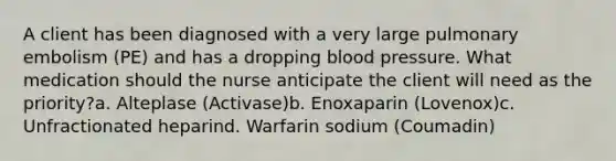 A client has been diagnosed with a very large pulmonary embolism (PE) and has a dropping blood pressure. What medication should the nurse anticipate the client will need as the priority?a. Alteplase (Activase)b. Enoxaparin (Lovenox)c. Unfractionated heparind. Warfarin sodium (Coumadin)