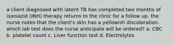 a client diagnosed with latent TB has completed two months of isoniazid (INH) therapy returns to the clinic for a follow up. the nurse notes that the client's skin has a yellowish discoloration. which lab test does the nurse anticipate will be ordered? a. CBC b. platelet count c. Liver function test d. Electrolytes