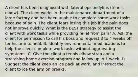 A client has been diagnosed with lateral epicondylitis (tennis elbow). The client works in the maintenance department of a large factory and has been unable to complete some work tasks because of pain. The client fears losing this job if the pain does not improve quickly. What is the BEST strategy to assist the client with work tasks while providing relief from pain? A. Ask the client for permission to call his boss and request 3 to 4 weeks off for his arm to heal. B. Identify environmental modifications to help the client complete work tasks without aggravating symptoms. C. Give the client a tennis elbow strap and a stretching home exercise program and follow up in 1 week. D. Suggest the client keep an ice pack at work, and instruct the client to ice the arm on breaks.