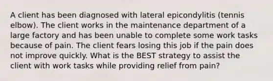 A client has been diagnosed with lateral epicondylitis (tennis elbow). The client works in the maintenance department of a large factory and has been unable to complete some work tasks because of pain. The client fears losing this job if the pain does not improve quickly. What is the BEST strategy to assist the client with work tasks while providing relief from pain?