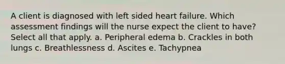 A client is diagnosed with left sided heart failure. Which assessment findings will the nurse expect the client to have? Select all that apply. a. Peripheral edema b. Crackles in both lungs c. Breathlessness d. Ascites e. Tachypnea