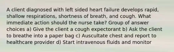 A client diagnosed with left sided heart failure develops rapid, shallow respirations, shortness of breath, and cough. What immediate action should the nurse take? Group of answer choices a) Give the client a cough expectorant b) Ask the client to breathe into a paper bag c) Auscultate chest and report to healthcare provider d) Start intravenous fluids and monitor