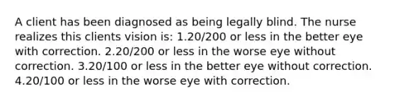 A client has been diagnosed as being legally blind. The nurse realizes this clients vision is: 1.20/200 or less in the better eye with correction. 2.20/200 or less in the worse eye without correction. 3.20/100 or less in the better eye without correction. 4.20/100 or less in the worse eye with correction.