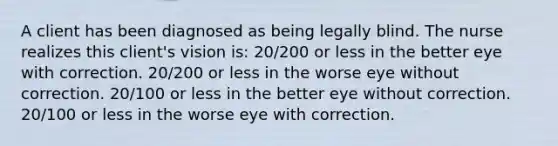 A client has been diagnosed as being legally blind. The nurse realizes this client's vision is: 20/200 or less in the better eye with correction. 20/200 or less in the worse eye without correction. 20/100 or less in the better eye without correction. 20/100 or less in the worse eye with correction.