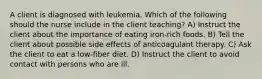 A client is diagnosed with leukemia. Which of the following should the nurse include in the client teaching? A) Instruct the client about the importance of eating iron-rich foods. B) Tell the client about possible side effects of anticoagulant therapy. C) Ask the client to eat a low-fiber diet. D) Instruct the client to avoid contact with persons who are ill.