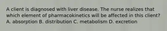 A client is diagnosed with liver disease. The nurse realizes that which element of pharmacokinetics will be affected in this client? A. absorption B. distribution C. metabolism D. excretion