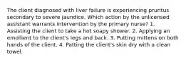 The client diagnosed with liver failure is experiencing pruritus secondary to severe jaundice. Which action by the unlicensed assistant warrants intervention by the primary nurse? 1. Assisting the client to take a hot soapy shower. 2. Applying an emollient to the client's legs and back. 3. Putting mittens on both hands of the client. 4. Patting the client's skin dry with a clean towel.