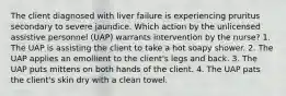 The client diagnosed with liver failure is experiencing pruritus secondary to severe jaundice. Which action by the unlicensed assistive personnel (UAP) warrants intervention by the nurse? 1. The UAP is assisting the client to take a hot soapy shower. 2. The UAP applies an emollient to the client's legs and back. 3. The UAP puts mittens on both hands of the client. 4. The UAP pats the client's skin dry with a clean towel.