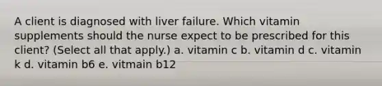 A client is diagnosed with liver failure. Which vitamin supplements should the nurse expect to be prescribed for this client? (Select all that apply.) a. vitamin c b. vitamin d c. vitamin k d. vitamin b6 e. vitmain b12