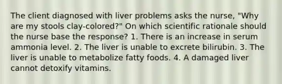 The client diagnosed with liver problems asks the nurse, "Why are my stools clay-colored?" On which scientific rationale should the nurse base the response? 1. There is an increase in serum ammonia level. 2. The liver is unable to excrete bilirubin. 3. The liver is unable to metabolize fatty foods. 4. A damaged liver cannot detoxify vitamins.