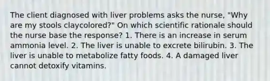 The client diagnosed with liver problems asks the nurse, "Why are my stools claycolored?" On which scientific rationale should the nurse base the response? 1. There is an increase in serum ammonia level. 2. The liver is unable to excrete bilirubin. 3. The liver is unable to metabolize fatty foods. 4. A damaged liver cannot detoxify vitamins.