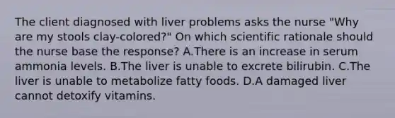 The client diagnosed with liver problems asks the nurse "Why are my stools clay-colored?" On which scientific rationale should the nurse base the response? A.There is an increase in serum ammonia levels. B.The liver is unable to excrete bilirubin. C.The liver is unable to metabolize fatty foods. D.A damaged liver cannot detoxify vitamins.