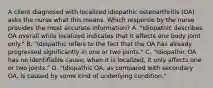 A client diagnosed with localized idiopathic osteoarthritis​ (OA) asks the nurse what this means. Which response by the nurse provides the most accurate​ information? A. "Idiopathic describes OA overall while localized indicates that it affects one body joint​ only." B. "Idiopathic refers to the fact that the OA has already progressed significantly in one or two​ joints." C. "Idiopathic OA has no identifiable​ cause; when it is​ localized, it only affects one or two​ joints." D. ​"Idiopathic OA, as compared with secondary​ OA, is caused by some kind of underlying​ condition."