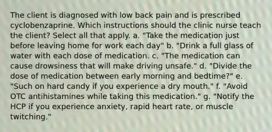 The client is diagnosed with low back pain and is prescribed cyclobenzaprine. Which instructions should the clinic nurse teach the client? Select all that apply. a. "Take the medication just before leaving home for work each day" b. "Drink a full glass of water with each dose of medication. c. "The medication can cause drowsiness that will make driving unsafe." d. "Divide the dose of medication between early morning and bedtime?" e. "Such on hard candy if you experience a dry mouth." f. "Avoid OTC antihistamines while taking this medication." g. "Notify the HCP if you experience anxiety, rapid heart rate, or muscle twitching."