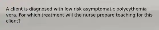 A client is diagnosed with low risk asymptomatic polycythemia vera. For which treatment will the nurse prepare teaching for this client?