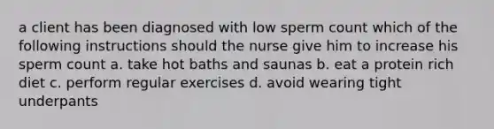 a client has been diagnosed with low sperm count which of the following instructions should the nurse give him to increase his sperm count a. take hot baths and saunas b. eat a protein rich diet c. perform regular exercises d. avoid wearing tight underpants