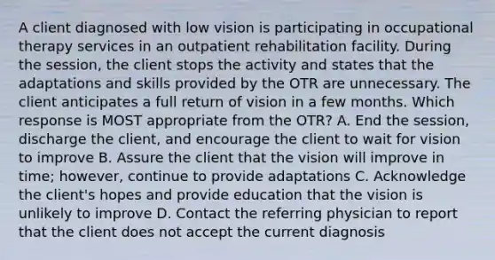 A client diagnosed with low vision is participating in occupational therapy services in an outpatient rehabilitation facility. During the session, the client stops the activity and states that the adaptations and skills provided by the OTR are unnecessary. The client anticipates a full return of vision in a few months. Which response is MOST appropriate from the OTR? A. End the session, discharge the client, and encourage the client to wait for vision to improve B. Assure the client that the vision will improve in time; however, continue to provide adaptations C. Acknowledge the client's hopes and provide education that the vision is unlikely to improve D. Contact the referring physician to report that the client does not accept the current diagnosis