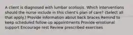 A client is diagnosed with lumbar scoliosis. Which interventions should the nurse include in this client​'s plan of​ care? ​(Select all that​ apply.) Provide information about back braces Remind to keep scheduled​ follow-up appointments Provide emotional support Encourage rest Review prescribed exercises