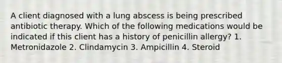 A client diagnosed with a lung abscess is being prescribed antibiotic therapy. Which of the following medications would be indicated if this client has a history of penicillin allergy? 1. Metronidazole 2. Clindamycin 3. Ampicillin 4. Steroid