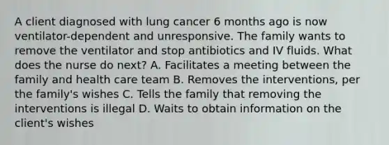 A client diagnosed with lung cancer 6 months ago is now ventilator-dependent and unresponsive. The family wants to remove the ventilator and stop antibiotics and IV fluids. What does the nurse do next? A. Facilitates a meeting between the family and health care team B. Removes the interventions, per the family's wishes C. Tells the family that removing the interventions is illegal D. Waits to obtain information on the client's wishes