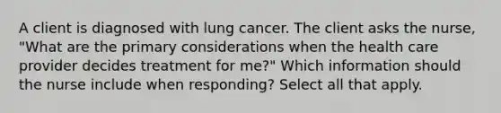 A client is diagnosed with lung cancer. The client asks the nurse, "What are the primary considerations when the health care provider decides treatment for me?" Which information should the nurse include when responding? Select all that apply.