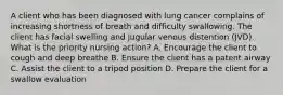 A client who has been diagnosed with lung cancer complains of increasing shortness of breath and difficulty swallowing. The client has facial swelling and jugular venous distention (JVD). What is the priority nursing action? A. Encourage the client to cough and deep breathe B. Ensure the client has a patent airway C. Assist the client to a tripod position D. Prepare the client for a swallow evaluation