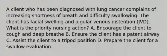 A client who has been diagnosed with lung cancer complains of increasing shortness of breath and difficulty swallowing. The client has facial swelling and jugular venous distention (JVD). What is the priority nursing action? A. Encourage the client to cough and deep breathe B. Ensure the client has a patent airway C. Assist the client to a tripod position D. Prepare the client for a swallow evaluation