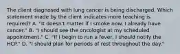 The client diagnosed with lung cancer is being discharged. Which statement made by the client indicates more teaching is required? A. "It doesn't matter if I smoke now. I already have cancer." B. "I should see the oncologist at my scheduled appointment." C. "If I begin to run a fever, I should notify the HCP." D. "I should plan for periods of rest throughout the day."