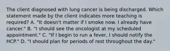 The client diagnosed with lung cancer is being discharged. Which statement made by the client indicates more teaching is required? A. "It doesn't matter if I smoke now. I already have cancer." B. "I should see the oncologist at my scheduled appointment." C. "If I begin to run a fever, I should notify the HCP." D. "I should plan for periods of rest throughout the day."