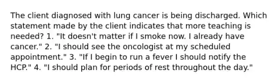 The client diagnosed with lung cancer is being discharged. Which statement made by the client indicates that more teaching is needed? 1. "It doesn't matter if I smoke now. I already have cancer." 2. "I should see the oncologist at my scheduled appointment." 3. "If I begin to run a fever I should notify the HCP." 4. "I should plan for periods of rest throughout the day."