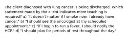 The client diagnosed with lung cancer is being discharged. Which statement made by the client indicates more teaching is required? a) "It doesn't matter if I smoke now. I already have cancer." b) "I should see the oncologist at my scheduled appointment." c) "If I begin to run a fever, I should notify the HCP." d) "I should plan for periods of rest throughout the day."