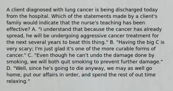 A client diagnosed with lung cancer is being discharged today from the hospital. Which of the statements made by a client's family would indicate that the nurse's teaching has been effective? A. "I understand that because the cancer has already spread, he will be undergoing aggressive cancer treatment for the next several years to beat this thing." B. "Having the big C is very scary; I'm just glad it's one of the more curable forms of cancer." C. "Even though he can't undo the damage done by smoking, we will both quit smoking to prevent further damage." D. "Well, since he's going to die anyway, we may as well go home, put our affairs in order, and spend the rest of out time relaxing."