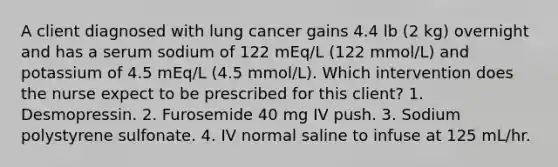 A client diagnosed with lung cancer gains 4.4 lb (2 kg) overnight and has a serum sodium of 122 mEq/L (122 mmol/L) and potassium of 4.5 mEq/L (4.5 mmol/L). Which intervention does the nurse expect to be prescribed for this client? 1. Desmopressin. 2. Furosemide 40 mg IV push. 3. Sodium polystyrene sulfonate. 4. IV normal saline to infuse at 125 mL/hr.