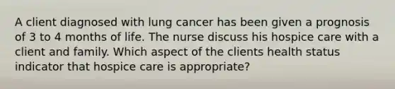 A client diagnosed with lung cancer has been given a prognosis of 3 to 4 months of life. The nurse discuss his hospice care with a client and family. Which aspect of the clients health status indicator that hospice care is appropriate?