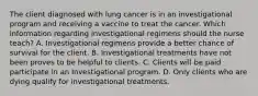 The client diagnosed with lung cancer is in an investigational program and receiving a vaccine to treat the cancer. Which information regarding investigational regimens should the nurse teach? A. Investigational regimens provide a better chance of survival for the client. B. Investigational treatments have not been proves to be helpful to clients. C. Clients will be paid participate in an Investigational program. D. Only clients who are dying qualify for investigational treatments.