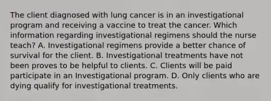 The client diagnosed with lung cancer is in an investigational program and receiving a vaccine to treat the cancer. Which information regarding investigational regimens should the nurse teach? A. Investigational regimens provide a better chance of survival for the client. B. Investigational treatments have not been proves to be helpful to clients. C. Clients will be paid participate in an Investigational program. D. Only clients who are dying qualify for investigational treatments.