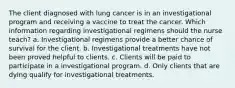 The client diagnosed with lung cancer is in an investigational program and receiving a vaccine to treat the cancer. Which information regarding investigational regimens should the nurse teach? a. Investigational regimens provide a better chance of survival for the client. b. Investigational treatments have not been proved helpful to clients. c. Clients will be paid to participate in a investigational program. d. Only clients that are dying qualify for investigational treatments.