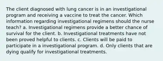 The client diagnosed with lung cancer is in an investigational program and receiving a vaccine to treat the cancer. Which information regarding investigational regimens should the nurse teach? a. Investigational regimens provide a better chance of survival for the client. b. Investigational treatments have not been proved helpful to clients. c. Clients will be paid to participate in a investigational program. d. Only clients that are dying qualify for investigational treatments.