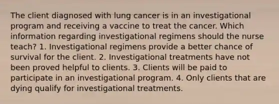 The client diagnosed with lung cancer is in an investigational program and receiving a vaccine to treat the cancer. Which information regarding investigational regimens should the nurse teach? 1. Investigational regimens provide a better chance of survival for the client. 2. Investigational treatments have not been proved helpful to clients. 3. Clients will be paid to participate in an investigational program. 4. Only clients that are dying qualify for investigational treatments.