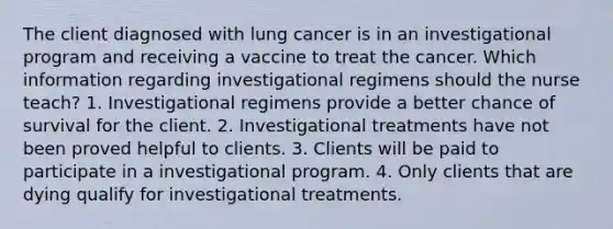 The client diagnosed with lung cancer is in an investigational program and receiving a vaccine to treat the cancer. Which information regarding investigational regimens should the nurse teach? 1. Investigational regimens provide a better chance of survival for the client. 2. Investigational treatments have not been proved helpful to clients. 3. Clients will be paid to participate in a investigational program. 4. Only clients that are dying qualify for investigational treatments.