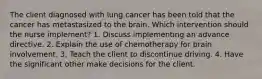 The client diagnosed with lung cancer has been told that the cancer has metastasized to the brain. Which intervention should the nurse implement? 1. Discuss implementing an advance directive. 2. Explain the use of chemotherapy for brain involvement. 3. Teach the client to discontinue driving. 4. Have the significant other make decisions for the client.