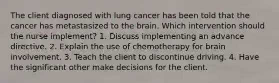 The client diagnosed with lung cancer has been told that the cancer has metastasized to the brain. Which intervention should the nurse implement? 1. Discuss implementing an advance directive. 2. Explain the use of chemotherapy for brain involvement. 3. Teach the client to discontinue driving. 4. Have the significant other make decisions for the client.