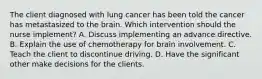 The client diagnosed with lung cancer has been told the cancer has metastasized to the brain. Which intervention should the nurse implement? A. Discuss implementing an advance directive. B. Explain the use of chemotherapy for brain involvement. C. Teach the client to discontinue driving. D. Have the significant other make decisions for the clients.