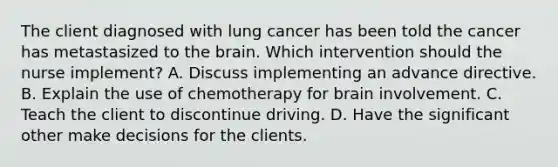 The client diagnosed with lung cancer has been told the cancer has metastasized to the brain. Which intervention should the nurse implement? A. Discuss implementing an advance directive. B. Explain the use of chemotherapy for brain involvement. C. Teach the client to discontinue driving. D. Have the significant other make decisions for the clients.