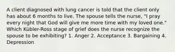 A client diagnosed with lung cancer is told that the client only has about 6 months to live. The spouse tells the nurse, "I pray every night that God will give me more time with my loved one." Which Kübler-Ross stage of grief does the nurse recognize the spouse to be exhibiting? 1. Anger 2. Acceptance 3. Bargaining 4. Depression