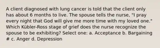 A client diagnosed with lung cancer is told that the client only has about 6 months to live. The spouse tells the nurse, "I pray every night that God will give me more time with my loved one." Which Kübler-Ross stage of grief does the nurse recognize the spouse to be exhibiting? Select one: a. Acceptance b. Bargaining # c. Anger d. Depression