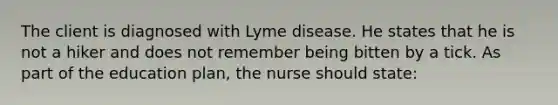 The client is diagnosed with Lyme disease. He states that he is not a hiker and does not remember being bitten by a tick. As part of the education plan, the nurse should state: