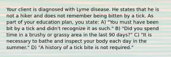 Your client is diagnosed with Lyme disease. He states that he is not a hiker and does not remember being bitten by a tick. As part of your education plan, you state: A) "You must have been bit by a tick and didn't recognize it as such." B) "Did you spend time in a brushy or grassy area in the last 90 days?" C) "It is necessary to bathe and inspect your body each day in the summer." D) "A history of a tick bite is not required."