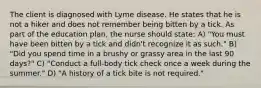 The client is diagnosed with Lyme disease. He states that he is not a hiker and does not remember being bitten by a tick. As part of the education plan, the nurse should state: A) "You must have been bitten by a tick and didn't recognize it as such." B) "Did you spend time in a brushy or grassy area in the last 90 days?" C) "Conduct a full-body tick check once a week during the summer." D) "A history of a tick bite is not required."