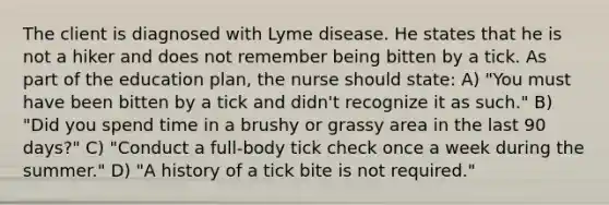 The client is diagnosed with Lyme disease. He states that he is not a hiker and does not remember being bitten by a tick. As part of the education plan, the nurse should state: A) "You must have been bitten by a tick and didn't recognize it as such." B) "Did you spend time in a brushy or grassy area in the last 90 days?" C) "Conduct a full-body tick check once a week during the summer." D) "A history of a tick bite is not required."